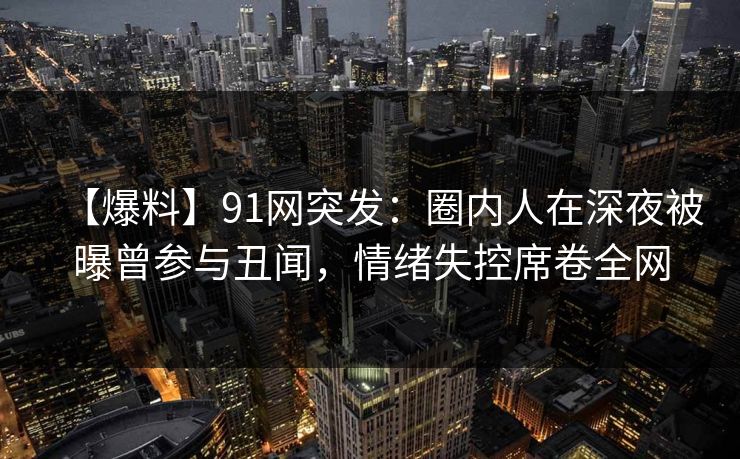 【爆料】91网突发：圈内人在深夜被曝曾参与丑闻，情绪失控席卷全网