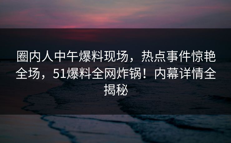 圈内人中午爆料现场,热点事件惊艳全场,51爆料全网炸锅!内幕详情全揭秘