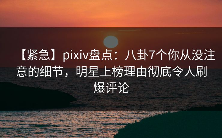 【紧急】pixiv盘点：八卦7个你从没注意的细节，明星上榜理由彻底令人刷爆评论