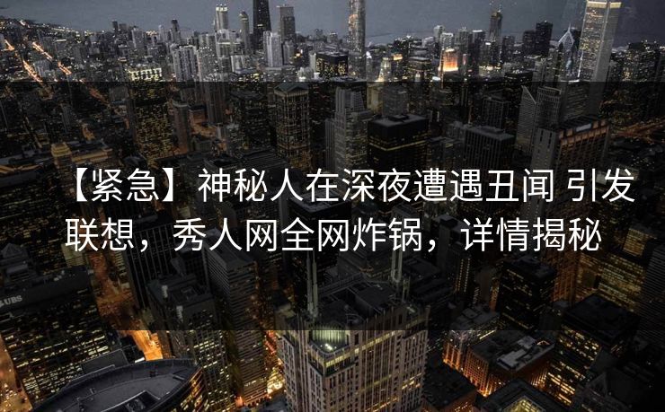 【紧急】神秘人在深夜遭遇丑闻 引发联想，秀人网全网炸锅，详情揭秘