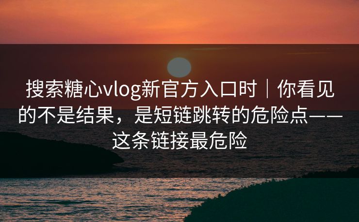 搜索糖心vlog新官方入口时|你看见的不是结果,是短链跳转的危险点——这条链接最危险