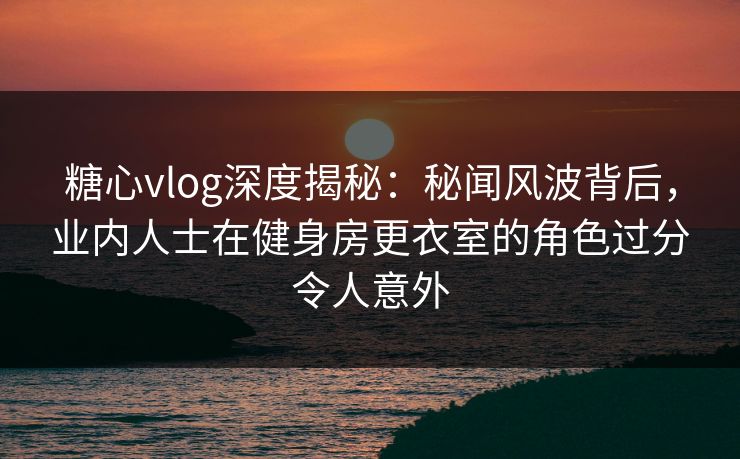 糖心vlog深度揭秘：秘闻风波背后，业内人士在健身房更衣室的角色过分令人意外