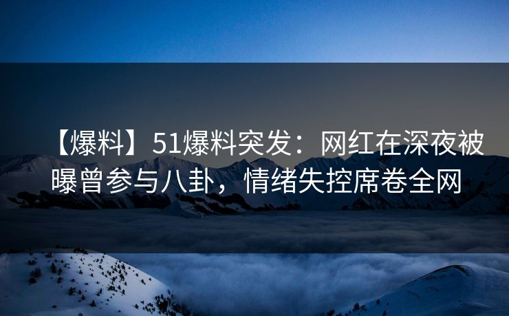 【爆料】51爆料突发：网红在深夜被曝曾参与八卦，情绪失控席卷全网