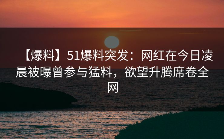 【爆料】51爆料突发：网红在今日凌晨被曝曾参与猛料，欲望升腾席卷全网