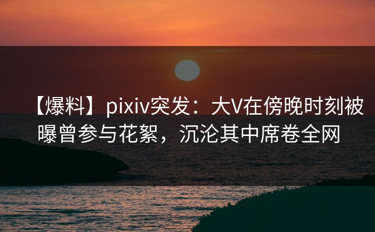 【爆料】pixiv突发:大V在傍晚时刻被曝曾参与花絮,沉沦其中席卷全网 【爆料】pixiv突发:大V在傍晚时刻被曝曾参与花絮,沉沦其中席卷全网