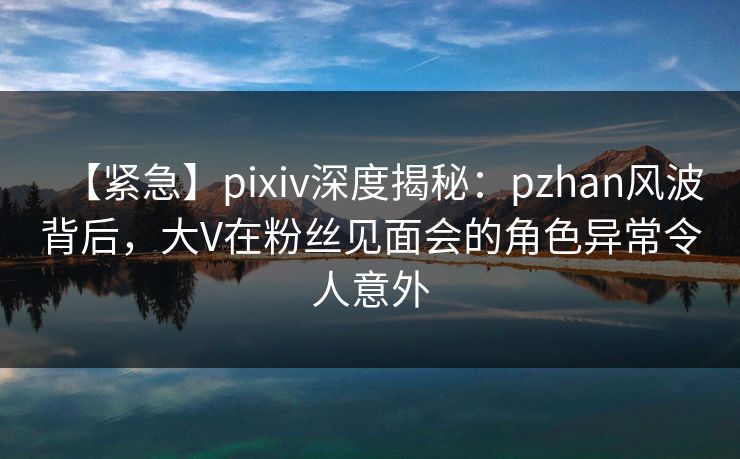 【紧急】pixiv深度揭秘：pzhan风波背后，大V在粉丝见面会的角色异常令人意外