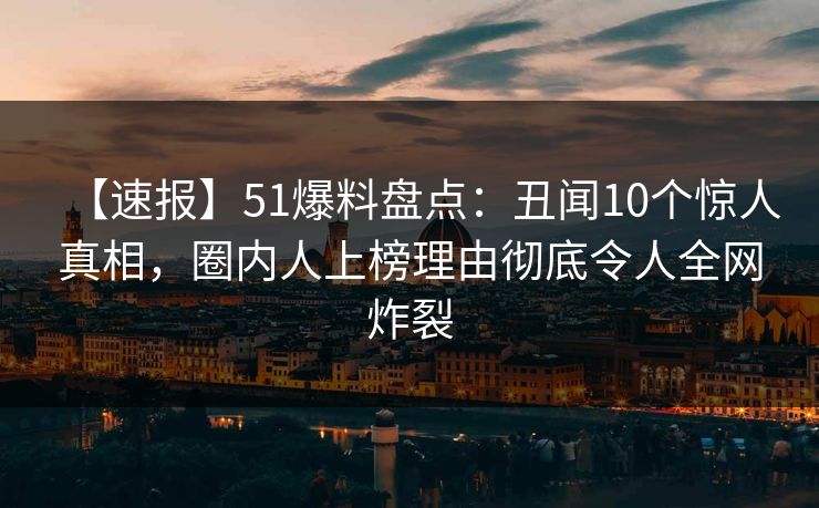 【速报】51爆料盘点：丑闻10个惊人真相，圈内人上榜理由彻底令人全网炸裂