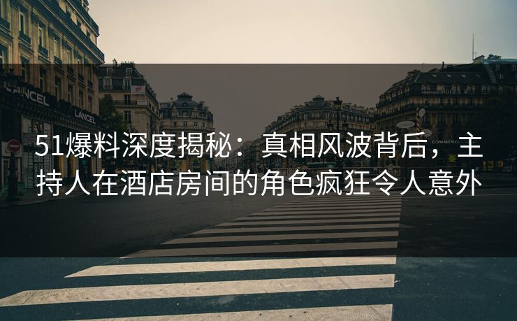 51爆料深度揭秘：真相风波背后，主持人在酒店房间的角色疯狂令人意外