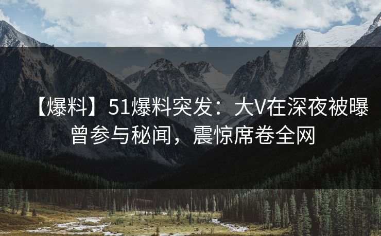 【爆料】51爆料突发：大V在深夜被曝曾参与秘闻，震惊席卷全网