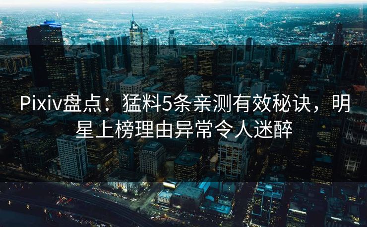 Pixiv盘点：猛料5条亲测有效秘诀，明星上榜理由异常令人迷醉