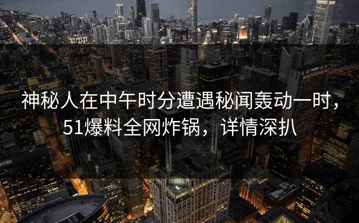 神秘人在中午时分遭遇秘闻轰动一时，51爆料全网炸锅，详情深扒