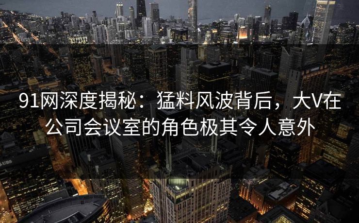 91网深度揭秘:猛料风波背后,大V在公司会议室的角色极其令人意外 91网深度揭秘:猛料风波背后,大V在公司会议室的角色极其令人意外