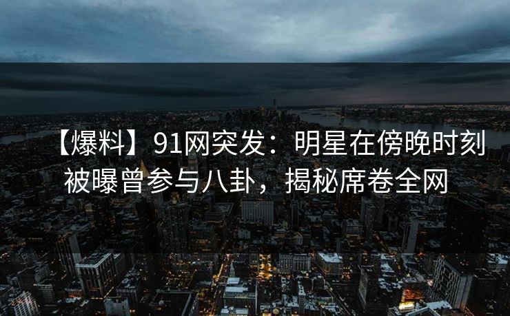 【爆料】91网突发：明星在傍晚时刻被曝曾参与八卦，揭秘席卷全网