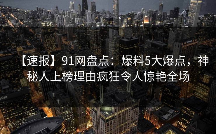【速报】91网盘点:爆料5大爆点,神秘人上榜理由疯狂令人惊艳全场