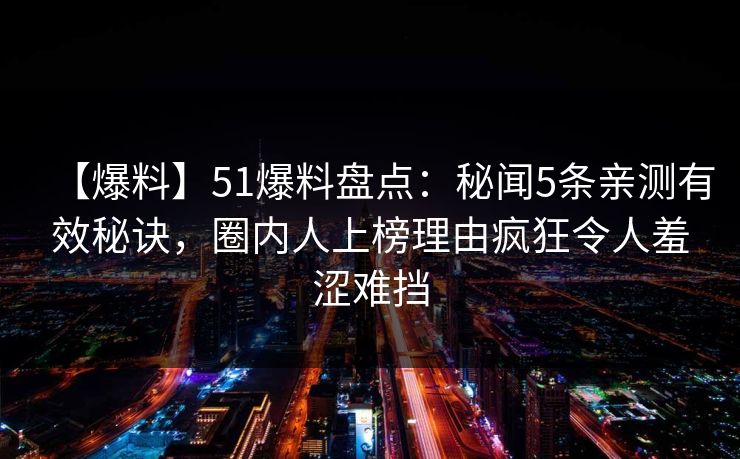 【爆料】51爆料盘点：秘闻5条亲测有效秘诀，圈内人上榜理由疯狂令人羞涩难挡