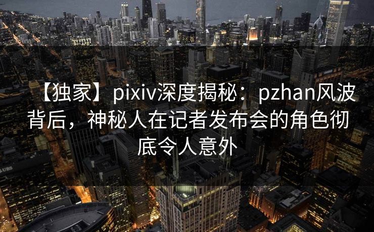 【独家】pixiv深度揭秘:pzhan风波背后,神秘人在记者发布会的角色彻底令人意外