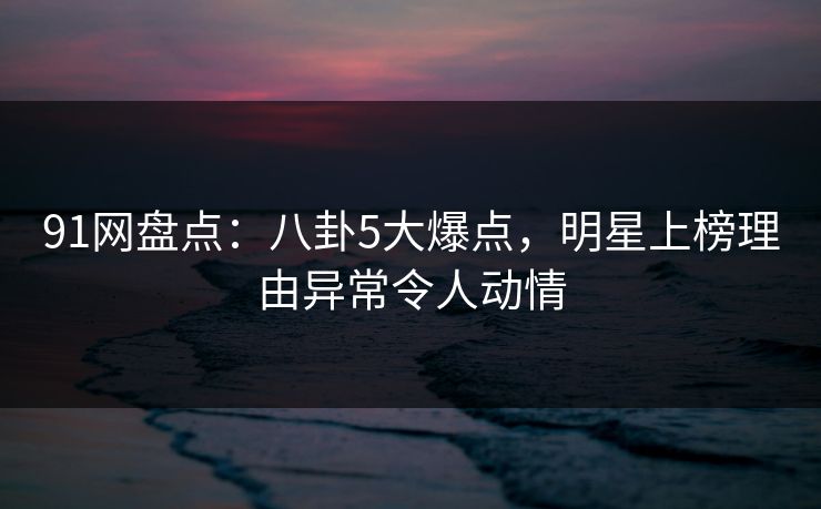 91网盘点:八卦5大爆点,明星上榜理由异常令人动情