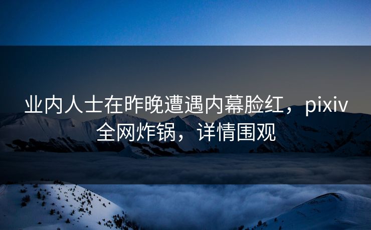 业内人士在昨晚遭遇内幕脸红，pixiv全网炸锅，详情围观