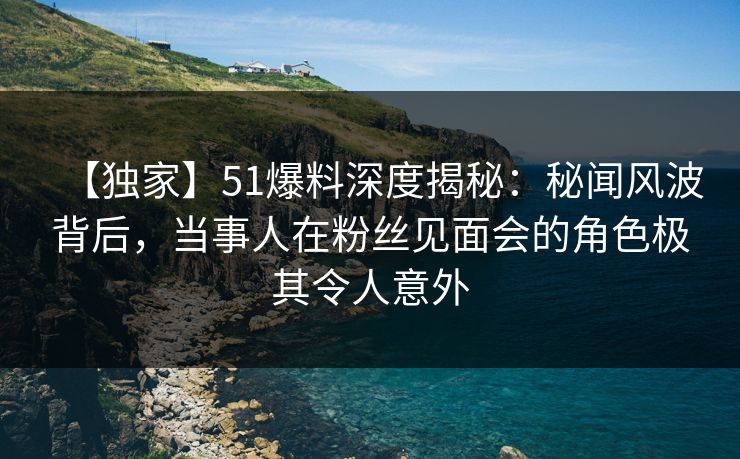 【独家】51爆料深度揭秘:秘闻风波背后,当事人在粉丝见面会的角色极其令人意外