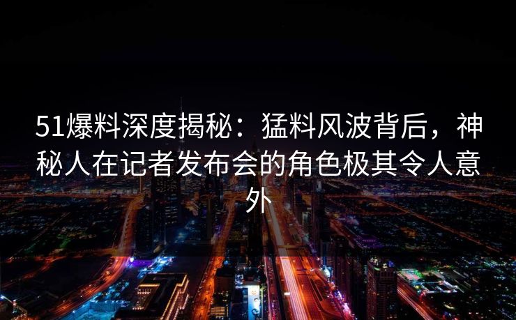 51爆料深度揭秘：猛料风波背后，神秘人在记者发布会的角色极其令人意外