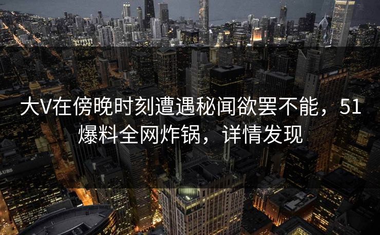 大V在傍晚时刻遭遇秘闻欲罢不能，51爆料全网炸锅，详情发现