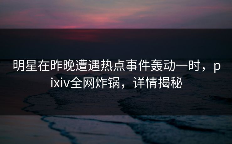 明星在昨晚遭遇热点事件轰动一时，pixiv全网炸锅，详情揭秘