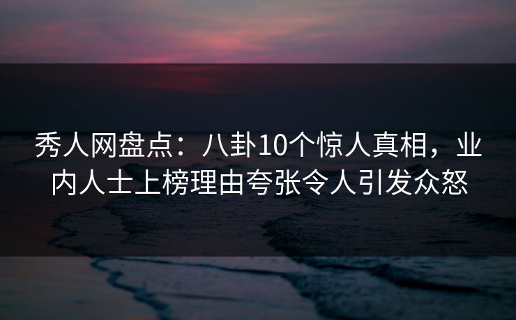 秀人网盘点：八卦10个惊人真相，业内人士上榜理由夸张令人引发众怒