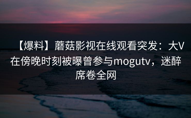 【爆料】蘑菇影视在线观看突发：大V在傍晚时刻被曝曾参与mogutv，迷醉席卷全网