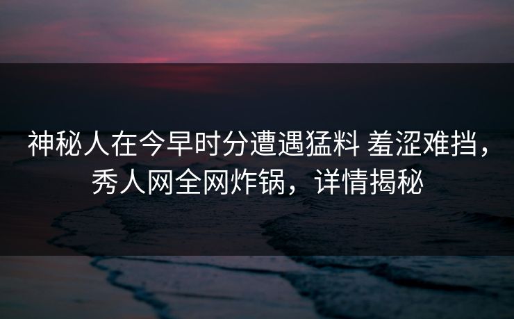 神秘人在今早时分遭遇猛料 羞涩难挡,秀人网全网炸锅,详情揭秘 神秘人在今早时分遭遇猛料 羞涩难挡,秀人网全网炸锅,详情揭秘