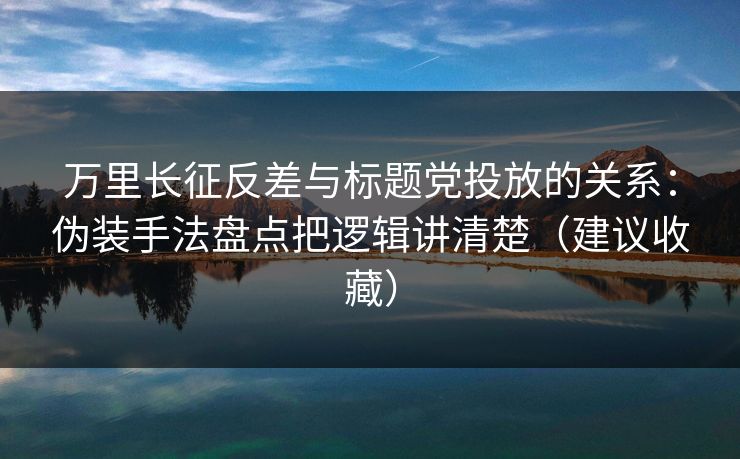 万里长征反差与标题党投放的关系：伪装手法盘点把逻辑讲清楚（建议收藏）