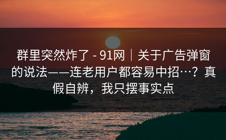 群里突然炸了 - 91网|关于广告弹窗的说法——连老用户都容易中招…?真假自辨,我只摆事实点