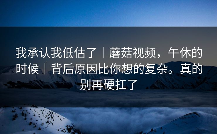 我承认我低估了|蘑菇视频,午休的时候|背后原因比你想的复杂。真的别再硬扛了